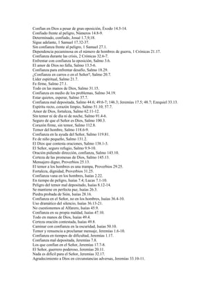 Confían en Dios a pesar de gran oposición, Éxodo 14.5-14.
Confiado frente al peligro, Números 14.8-9.
Determinado, confiado, Josué 1.7,9,18.
Sigue adelante, 1 Samuel 17.32-37.
Sin confianza frente al peligro, 1 Samuel 27.1.
Dependencia pecaminosa en el número de hombres de guerra, 1 Crónicas 21.17.
Confianza durante las crisis, 2 Crónicas 32.6-7.
Enfrentar con confianza la oposición, Salmo 3.6.
El amor de Dios no falla, Salmo 13.5-6.
Confianza para enfrentar desafío, Salmo 18.29.
¿Confianza en carros o en el Señor?, Salmo 20.7.
Líder espiritual, Salmo 21.7.
Fe firme, Salmo 27.1.
Todo en las manos de Dios, Salmo 31.15.
Confianza en medio de los problemas, Salmo 34.19.
Estar quietos, esperar, Salmo 37.7.
Confianza mal depositada, Salmo 44.6; 49.6-7; 146.3; Jeremías 17.5; 48.7; Ezequiel 33.13.
Espíritu recto, corazón limpio, Salmo 51.10; 57.7.
Amor de Dios, fortaleza, Salmo 62.11-12.
Sin temor ni de día ni de noche, Salmo 91.4-6.
Seguro de que el Señor es Dios, Salmo 100.3.
Corazón firme, sin temor, Salmo 112.8.
Temor del hombre, Salmo 118.6-9.
Confianza en la ayuda del Señor, Salmo 119.81.
Fe de niño pequeño, Salmo 131.2.
El Dios que contesta oraciones, Salmo 138.1-3.
El Señor, seguro refugio, Salmo 9.9-10.
Oración pidiendo dirección, confianza, Salmo 143.10.
Certeza de las promesas de Dios, Salmo 145.13.
Mensajero digno, Proverbios 25.13.
El temor a los hombres es una trampa, Proverbios 29.25.
Fortaleza, dignidad, Proverbios 31.25.
Confianza vana en los hombres, Isaías 2.22.
En tiempo de peligro, Isaías 7.4; Lucas 7.1-10.
Peligro del temor mal depositado, Isaías 8.12-14.
Se mantiene en perfecta paz, Isaías 26.3.
Piedra probada de Sión, Isaías 28.16.
Confianza en el Señor, no en los hombres, Isaías 36.4-10.
Uso dramático del silencio, Isaías 36.13-21.
No cuestionemos al Alfarero, Isaías 45.9.
Confianza en su propia maldad, Isaías 47.10.
Todo en manos de Dios, Isaías 49.4.
Certeza oración contestada, Isaías 49.8.
Caminar con confianza en la oscuridad, Isaías 50.10.
Temor y renuencia a proclamar mensaje, Jeremías 1.6-10.
Confianza en tiempos de dificultad, Jeremías 1.17.
Confianza mal depositada, Jeremías 7.8.
Los que confían en el Señor, Jeremías 17.7-8.
El Señor, guerrero poderoso, Jeremías 20.11.
Nada es difícil para el Señor, Jeremías 32.17.
Agradecimiento a Dios en circunstancias adversas, Jeremías 33.10-11.
 
