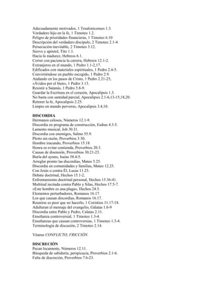 Adecuadamente motivados, 1 Tesalonicenses 1.3.
Verdadero hijo en la fe, 1 Timoteo 1.2.
Peligro de prioridades financieras, 1 Timoteo 6.10
Descripción del verdadero discípulo, 2 Timoteo 2.1-4.
Persecución inevitable, 2 Timoteo 3.12.
Siervo y apóstol, Tito 1.1.
Hacia la madurez, Hebreos 6.1.
Correr con paciencia la carrera, Hebreos 12.1-2.
Extranjeros en el mundo, 1 Pedro 1.1-2,17.
Edificados con materiales espirituales, 1 Pedro 2.4-5.
Convirtiéndose en pueblo escogido, 1 Pedro 2.9.
Andando en los pasos de Cristo, 1 Pedro 2.21-25,
«Ávidos por el bien», 1 Pedro 3.13.
Resistir a Satanás, 1 Pedro 5.8-9.
Guardar la Escritura en el corazón, Apocalipsis 1.3.
No basta con santidad parcial, Apocalipsis 2.1-6,13-15,18,20.
Retener la fe, Apocalipsis 2.25.
Limpio en mundo perverso, Apocalipsis 3.4,10.

DISCORDIA
Hermanos celosos, Números 12.1-9.
Discordia en programa de construcción, Esdras 4.3-5.
Lamento musical, Job 30.31.
Discordia con enemigos, Salmo 55.9.
Pleito sin razón, Proverbios 3.30.
Hombre iracundo, Proverbios 15.18.
Honra es evitar contienda, Proverbios 20.3.
Causas de disensión, Proverbios 30.21-23.
Burla del ayuno, Isaías 58.4-5.
Arreglar pronto las discordias, Mateo 5.25.
Discordia en comunidades y familias, Mateo 12.25.
Con Jesús o contra Él, Lucas 11.23.
Debate doctrinal, Hechos 15.1-2.
Enfrentamiento doctrinal personal, Hechos 15.36-41.
Multitud incitada contra Pablo y Silas, Hechos 17.5-7.
«Este hombre es una plaga», Hechos 24.5.
Elementos perturbadores, Romanos 16.17.
Los que causan discordias, Romanos 16.17.
Reunirse es peor que no hacerlo, 1 Corintios 11.17-18.
Adulteran el mensaje del evangelio, Gálatas 1.6-9
Discordia entre Pablo y Pedro, Calatas 2.11.
Enseñanza controversial, 1 Timoteo 1.3-4.
Enseñanzas que causan controversias, 1 Timoteo 1.3-4.
Terminología de discusión, 2 Timoteo 2.14.

Véanse CONFLICTO, FRICCIÓN.

DISCRECIÓN
Pecan locamente, Números 12.11.
Búsqueda de sabiduría, perspicacia, Proverbios 2.1-6.
Falta de discreción, Proverbios 7.6-23.
 