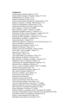 GOBIERNO
Gobierno para el pueblo, Génesis 41.25-57.
Imparcialidad en tiempos de hambre, Génesis 47.13-26.
Desobediencia civil, Éxodo 1.15-21.
Cambio de gobierno, Éxodo 2.23-25.
Esfuerzo ante aumento de población, Deuteronomio 1.9-13.
Respeto a la Iglesia y al Estado, Deuteronomio 17.12.
Nación sin entendimiento, Deuteronomio 32.28
Insistencia de Gedeón en teocracia, Jueces 8.22-23.
Cinco dirigentes, 1 Samuel 6.16 (LBD).
Hijos sustituyen a padre, 1 Samuel 8.1 (LBD).
Monarquía reemplaza teocracia, 1 Samuel 8.1-2;
Preferencia de Dios y elección humana, 1 Samuel 10.17-19.
Proceder de gobierno bueno, 1 Samuel 12.13-21.
Respeto por líder impopular, 1 Samuel 24.1-11; 26.9-10.
Inmoralidad en la política, 2 Samuel 3.6-11.
Justicia para todos, 2 Samuel 8.15.
Gabinete de gobierno, 2 Samuel 8.15-18; 20.23-26;! Reyes 4.1-7.
Siervos del pueblo, 2 Samuel 19.43.
Salomón ora por sabiduría, 1 Reyes 3.1-15.
Gabinete de Salomón, 1 Reyes 4.1-7.
Grande y buen reino de Salomón, 1 Reyes 4.20-21.
Siervo líder y servir al pueblo, 1 Reyes 12.7.
Lepra de rey, 2 Reyes 15.5.
Altos oficiales, 2 Reyes 19.2.
Actos abominables en el gobierno, 2 Reyes 21.1
Buen liderazgo de David, 1 Crónicas 18.14.
Buen gobierno y ciudadanos corruptos, 2 Crónicas 27.2.
Obediencia a Dios y al gobierno, Esdras 7.26.
Autorización de viaje gubernamental, Nehemías 2.1-8.
Derechos de los ciudadanos, Nehemías 5.5.
«El rey y Aman se sentaron a beber», Ester 3.15 (LBD).
Gobierno para el pueblo, Ester 10.3.
Destino de gobiernos mundiales, Salmo 2.7-9.
Dios sobre los pueblos, Salmo 9.7-8.
Naciones se hunden y caen, Salmo 9.15.
Causa temor a reyes, Salmo 76.12.
Reunión divina, Salmo 82.1.
Gobierno corrupto, Salmo 94.20.
Justicia en las naciones, Proverbios 14.34.
Justicia fortalece gobierno, Proverbios 16.12.
«Los reyes digan mentiras», Proverbios 17.7 (LBD).
Gobierno asegurado con amor, Proverbios 20.28 (VP).
Mal consejero es un peligro, Proverbios 25.5 (BJ).
Reinos temporales, Proverbios 27.24 (BJ).
Gobierno estable y «corrupción moral», Proverbios 28.2 (LBD).
Oraciones insoportables de quien no atiende la ley, Proverbios 28.9 (VP).
Escondidos cuando el mal gobierna, Proverbios 28.28.
Buenos y malos gobiernos, Proverbios 29.2.
Sobriedad y buen gobierno, Proverbios 31.4-7.
 