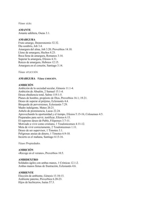 Véase ALBA.

AMANTE
Amante adúltera, Oseas 3.1.

AMARGURA
Fruto amargo, Deuteronomio 32.32.
Día sombrío, Job 3.4.
Amargura del alma, Job 3.20; Proverbios 14.10.
Lleno de amargura, Hechos 8.23.
Boca llena de amargura, Romanos 3.14.
Superar la amargura, Efesios 4.31.
Raíces de amargura, Hebreos 12.15.
Amargura en el corazón, Santiago 3.14.

Véase AFLICCIÓN.

AMARGURA Véase EMOCIÓN.

AMBICIÓN
Ambición de la sociedad secular, Génesis 11.1-4.
Ambición de Absalón, 2 Samuel 15.1-4.
Desea obediencia total, Salmo 119.1-5.
Planes de hombre, propósito de Dios, Proverbios 16.1; 19.21.
Deseo de superar al prójimo, Eclesiastés 4.4.
Búsqueda de perversiones, Eclesiastés 7.29.
Madre indulgente, Mateo 20.21.
Anhelo de prominencia, Lucas 22.24.
Aprovechando la oportunidad y el tiempo, Efesios 5.15-16; Colosenses 4.5.
Preparados para servir, testificar, Efesios 6.15.
El supremo deseo de Pablo, Filipenses 3.7-11.
Motivado a vivir como cristiano, 1 Tesalonicenses 4.11-12.
Meta de vivir correctamente, 2 Tesalonicenses 1.11.
Deseo de ser supervisor, 1 Timoteo 3.1.
Peligrosas ansias de dinero, 1 Timoteo 6.9-10.
Incierto es el mañana, Santiago 4.13-16.

Véase Propiedades.

AMBICIÓN
«Recoge en el verano», Proverbios 10.5.

AMBIDEXTRO
Soldados ágiles con ambas manos, 1 Crónicas 12.1-2.
Ambas manos llenas de frustración, Eclesiastés 4.6.

AMBIENTE
Elección de ambiente, Génesis 13.10-13.
Ambiente paterno, Proverbios 6.20-23.
Hijos de hechiceros, Isaías 57.3.
 