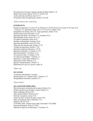 Preocupación de José por supuesto pecado de María, Mateo 1.19.
Burlas contra Jesús, Marcos 14.65; 15.16-20,19-32.
Azotes antes de crucifixión, Juan 19.1-5.
No quieren cubrir las apariencias, Hechos 16.35-40.

Véanse HUMILLACIÓN, VERGÜENZA.

IGNORANCIA
Pecados de ignorancia, Levítico 22.14; Números 15.22-26; Oseas 4.5-6; Lucas 23.34; Juan 16.2;
1 Timoteo 1.13. Ignorancia innata, Job 11.7-8; 28.12-13; Salmo 139.6.
Fraguadores de mentira, Job 13.4. Torpe ignorancia, Salmo 73.22.
Hermosa pero tonta, Proverbios 11.22.
Ignorancia del futuro, Proverbios 27.1; Jeremías 10.23.
Imposibilitado de leer, Isaías 29.11-12.
No saben ni entienden, Isaías 44.18.
Hombres embrutecidos, Jeremías 10.14.
Ignorancia pretendida, Lucas 22.57-60.
Altar para dios desconocido, Hechos 17.23.
Tiempos de ignorancia, Hechos 17.30.
Ignorancia espiritual, Romanos 1.19-25.
Ignorancia espiritual, 1 Corintios 2.7-10.
Ignorancia parcial, 1 Corintios 13.12.
No conocen a Dios, 1 Corintios 15.34.
No saben de qué hablan, 1 Timoteo 1.7.
Ignorantes y extraviados, Hebreos 5.2.
Ignora pero confía, Hebreos 11.8.
Ignoran voluntariamente, 2 Pedro 3.5.
Blasfeman de lo que no conocen, Judas 10.

Véase ALBA.

IGUALDAD
Vestimentas del hombre y la mujer,
Deuteronomio 22.5. Esposa celosa, 1 Samuel 1.3-7.
Prosperidad de malvados, Jeremías 12.1.

Véase MUERTE.

IGUALDAD DE DERECHOS.
Plan divino para los derechos de la mujer, Génesis 3.16.
Nombre genérico para hombre y mujer, Génesis 5.2.
Mujer empleada, Génesis 29.9.
Solo censan hombres, Números 26.2.
Botín de vencedores, Jueces 5.30.
Temor de morir a manos de mujer, Jueces 9.54.
Hijas reconstruyen muros, Nehemías 3.12.
Impartía, Job 34.18-19.
Un hombre sabio, ninguna mujer sabia, Eclesiastés 7.28 (LBD).
Esposas dominantes, Amos 4.1 (VP).
Papel de la mujer en el matrimonio, 1 Corintios 7.4.
 