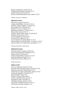Persiste en paganismo, Jeremías 51.9.
Profanación de santuario, Ezequiel 25.1-4.
Espíritu de fornicación, Oseas 5.4.
Ríen de verdad expresada por Jesús, Mateo 9.23,24.

Véanse APOSTAS/A, REBELDÍA.

IRRESPETUOSO
Adoración y juerga, Éxodo 32.6.
Castigo a blasfemador, Levítico 24.14-16.
Irrespeto a lugares sagrados, 1 Samuel 2.22.
Dios castiga a Uza, 2 Samuel 6.6-7.
Sin Dios y sin ley, 2 Crónicas 15.3.
Blasfeman contra Dios, 2 Crónicas 32.17.
Menoscaban oración, Job 15.4.
Tientan y enojan a Dios, Salmo 78.18-20,41,56.
Desafían a Dios, Isaías 5.18-19.
Ayuno irrespetuoso, Isaías 58.4-5.
Se ríen de Jesús, Mateo 9.23-24.
Uso irrespetuoso de templo, Mateo 21.12-13.
Falta de respeto en Cena del Señor, 1 Corintios 11.20-21.
Falta de respeto a la Ciudad Santa, Apocalipsis 11.1-2.

Véanse BLASFEMIA, CARNALIDAD.

IRRESPONSABLE
Juramento hecho a la ligera, Levítico 5.4.
Casa sin mantenimiento, Eclesiastés 10.18.
Pluma mentirosa, Jeremías 8.8.
Profetas irresponsables, Jeremías 23.16-18.
Profecías humanas, Ezequiel 13.1-3.
Olvido de provisiones, Marcos 8.14.

Véase DESCUIDO.

IRRIGACIÓN
Tierra sin irrigación, Génesis 2.4-6,10.
Discusión sobre derechos de agua, Génesis 26.19-22.
Irrigación innecesaria, Deuteronomio 11.10.
Tierra buena con agua contaminada, 2 Reyes 2.19-22.
Canales de irrigación, 2 Crónicas 32.30.
Agua abundante, Salmo 65.9.
Fuentes y arroyos, Salmo 104.10.
Canales controlados, Proverbios 21.1.
Estanques de agua, Eclesiastés 2.6.
Abundancia de agua, Isaías 41.18-20.
Agua sobre el sequedal, Isaías 44.3; 58.11.
Como huerto de riego, Jeremías 31.12.

Véanse AGRICULTURA, AGUA.
 