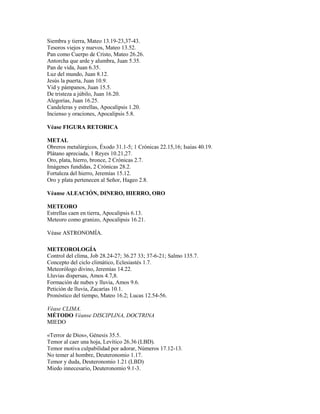 Siembra y tierra, Mateo 13.19-23,37-43.
Tesoros viejos y nuevos, Mateo 13.52.
Pan como Cuerpo de Cristo, Mateo 26.26.
Antorcha que arde y alumbra, Juan 5.35.
Pan de vida, Juan 6.35.
Luz del mundo, Juan 8.12.
Jesús la puerta, Juan 10.9.
Vid y pámpanos, Juan 15.5.
De tristeza a júbilo, Juan 16.20.
Alegorías, Juan 16.25.
Candeleras y estrellas, Apocalipsis 1.20.
Incienso y oraciones, Apocalipsis 5.8.

Véase FIGURA RETORICA

METAL
Obreros metalúrgicos, Éxodo 31.1-5; 1 Crónicas 22.15,16; Isaías 40.19.
Plátano apreciada, 1 Reyes 10.21,27.
Oro, plata, hierro, bronce, 2 Crónicas 2.7.
Imágenes fundidas, 2 Crónicas 28.2.
Fortaleza del hierro, Jeremías 15.12.
Oro y plata pertenecen al Señor, Hageo 2.8.

Véanse ALEACIÓN, DINERO, HIERRO, ORO

METEORO
Estrellas caen en tierra, Apocalipsis 6.13.
Meteoro como granizo, Apocalipsis 16.21.

Véase ASTRONOMÍA.

METEOROLOGÍA
Control del clima, Job 28.24-27; 36.27 33; 37-6-21; Salmo 135.7.
Concepto del ciclo climático, Eclesiastés 1.7.
Meteorólogo divino, Jeremías 14.22.
Lluvias dispersas, Amos 4.7,8.
Formación de nubes y lluvia, Amos 9.6.
Petición de lluvia, Zacarías 10.1.
Pronóstico del tiempo, Mateo 16.2; Lucas 12.54-56.

Véase CLIMA.
MÉTODO Véanse DISCIPLINA, DOCTRINA
MIEDO

«Terror de Dios», Génesis 35.5.
Temor al caer una hoja, Levítico 26.36 (LBD).
Temor motiva culpabilidad por adorar, Números 17.12-13.
No temer al hombre, Deuteronomio 1.17.
Temor y duda, Deuteronomio 1.21 (LBD)
Miedo innecesario, Deuteronomio 9.1-3.
 