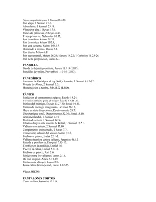 Asno cargado de pan, 1 Samuel 16.20.
Pan viejo, 1 Samuel 21.6.
Abundante, 1 Samuel 25.18.
Viene por aire, 1 Reyes 17.6.
Panes de primicias, 2 Reyes 4.42.
Traen primicias, Nehemías 10.37.
Pan de nobles, Salmo 78.25.
Pan de ceniza, Salmo 102.9,
Pan que sustenta, Salmo 104.15.
Horneado a medias, Oseas 7.8.
Pan diario, Mateo 6.11.
Pan sacramental, Mateo 26.26; Marcos 14.22; 1 Corintios 11.23-26.
Pan de la proposición, Lucas 6.4.

PANDILLA
Banda de hijo de prostituta, Jueces 11.1-3 (LBD).
Pandillas juveniles, Proverbios 1.10-16 (LBD).

PANEGÍRICO
Lamento de David por el rey Saúl y Jonatán, 2 Samuel 1.17-27.
Muerte de Abner, 2 Samuel 3.33.
Homenaje en la tumba, Job 21.32 (LBD).

PÁNICO
Pánico en el campamento egipcio, Éxodo 14.24.
Fe como antídoto para el miedo, Éxodo 14.25-27.
Pánico del enemigo, Éxodo 23.27-30; Josué 10.10.
Pánico de enemigo imaginario, Levítico 26.17.
Huye en siete direcciones, Deuteronomio 28.7.
Uno persigue a mil, Deuteronomio 32.30; Josué 23.10.
Gran mortandad, 1 Samuel 4.10.
Multitud turbada, 1 Samuel 14.16.
Filisteos huyen ante muerte de Goliat, 1 Samuel 17.51.
Valiente con miedo, 2 Samuel 17.10.
Campamento abandonado, 2 Reyes 7.7.
Como tamo delante del viento, Salmo 35.5.
Pueblo en pánico, Isaías 22.1-3.
Valiente tropieza contra valiente, Jeremías 46.12.
Espada y pestilencia, Ezequiel 7.15-17.
Temblor en las rodillas, Daniel 5.6.
Vuelve la calma, Daniel 5.9-12.
Pueblos en pánico, Joel 2.6.
Pánico entre los valientes, Amos 2.16.
De mal en peor, Amos 5.18,19.
Pánico ante el ángel, Lucas 2.9.
Jesús calma la tempestad, Lucas 8.22-25.

Véase MIEDO.

PANTALONES CORTOS
Cinto de lino, Jeremías 13.1-9.
 