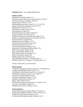 PERSPICACIA Véase DISCERNIMIENTO.

PERSUACIÓN
Persuasión en el Edén, Génesis 3.1-7.
Moisés persuade a Jetro de ser su guía, Números 10.29-33.
Terremoto persuasivo, Números 16.28-34.
Hija persuasiva, Jueces 1.13-15. I
Engatusado por una mujer, Jueces 14.11 -19; 16.15-21.
Esposa de Sansón lo persuade, Jueces 14.11-19.
Manipulación, 2 Samuel 15.1-6.
Persuasión a la brava, 2 Reyes 19.28.
Carta persuasiva, Esdras 4-8.
Misericordia preciosa de Dios, Salmo 36.7.
Lengua persuasiva, Proverbios 25.15.
Paciencia necesaria para persuadir, Proverbios 25.15.
Engaño con palabras persuasivas, Proverbios 26.24-26.
Persuasión divina, Ezequiel 38.4.
Mensaje persuasivo, Marcos 1.14-15.
De tal maestro tal discípulo, Lucas 6.40.
Influencia para pecar, Lucas 17.1.
Tres días de persuasión, Hechos 17.2-4.
Predicación y enseñanza de Pablo, Hechos 19.8.
Poder de persuasión, Hechos 26.28.
Rey casi persuadido, Hechos 26.28.
Pablo admite astucia, 2 Corintios 12.16.
Deseo de persuadir, Calatas 4.20.
Palabras persuasivas, Colosenses 2.4.
Adecuadamente motivados, 1 Tesalonicenses 1.3.
Palabras y poder en el evangelio, 1 Tesalonicenses 1.4-5.

Véanse ELOCUENCIA, CONVENCER.

PERTURBAR
Turbación continuada a propósito, Esdras 4.1-5; Nehemías 4.8.
«Amigos» perturbadores de Job, Job 2.11-13.
Perturbación a los profetas, Isaías 30.6-11; Amos 2.12.
Perturbación satánica, Zacarías 3.1-2; 1 Pedro 5.8.
Alteración de ciego, Marcos 10.46-48.
Silencian a perturbador, Hechos 13.1-13.
Haraganes inconscientes, Hechos 17.5.
Basta y sobra, Hechos 18.5-8.
Puerta abierta a pesar de la oposición, 1 Corintios 16.5-9.
«Los que os perturban», Calatas 5.12.
Problemas de un laico, 2 Timoteo 4.14-15.

PERVERSIDAD
Consecuencias de perversidad, Génesis 11.8; Job 5.12.
Destino para soberbios, Números 15.30-31; Éxodo 23.2.
Pecado de un solo hombre, Números 16.22.
Continúa tradición de perversidad, 2 Reyes 8.16-19.
 