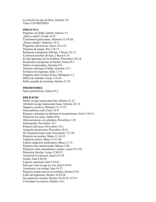 La niña de los ojos de Dios, Zacarías 2.8.
Véase FAVORITISMO

PREGUNTA
Pregunta con doble sentido, Génesis 3.1.
¿Qué es maná?, Éxodo 16.31.
Cuestionario para espías, Números 13.18-20.
¿Hasta cuándo?, Números 14.11.
Preguntas subversivas, Jueces 16.6-18.
Pregunta de suegra, Rut 3.16-17.
Respuesta a preguntas difíciles, 1 Reyes 10.1-3.
Cuestiona acciones divinas, 2 Reyes 6.33.
El más ignorante de los hombres, Proverbios 30.2-4.
Respuestas a preguntas no hechas, Isaías 65.1.
Sabios avergonzados, Jeremías 8.9.
Jeremías interroga al Señor, Jeremías 12.1.
En busca de respuesta, Joñas 1.7-8.
Pregunta sobre el amor divino, Malaquías 1.2.
Difícil de entender, Lucas 1.18,34.
Pablo acusado de terrorista, Hechos 21.38.

PREHISTORIA
Época prehistórica, Salmo 93.2.

PREJUICIO
Madre escoge esposa para hijo, Génesis 21.21.
Abraham escoge esposa para Isaac, Génesis 24.1-4.
Negativo, positivo, Números 13.17-33.
Nacionalismo cruel, Ester 3.8-9.
Riqueza y prestigio no detienen el resentimiento, Ester 5.10-14.
Prejuicios sin causa, Salmo 69.4.
Aborrecimiento a la sabiduría, Proverbios 1.29.
Entrometido, Proverbios 18.1.
Prejuicio del necio, Proverbios 18.2.
Acepción de personas, Proverbios 28.21.
No encuentra mujer justa, Eclesiastés 7.27-28.
Prejuicio en oyentes, Mateo 13.14-15.
Tradición racista, Mateo 15.21-28.
Líderes religiosos intolerantes, Mateo 21.15.
Prejuicio bien intencionado, Marcos 9.38.
Prejuicios entre samaritanos y judíos, Lucas 9.51-56.
Disensión familiar, Lucas 12.49-53.
Actitud de los fariseos, Juan 8.33-38.
Insulta, Juan 8.48-49.
Ceguera espiritual, Juan 9.39-41.
Para que vean los que no ven, Juan 9.39-41.
Testimonio a la verdad, Juan 18.37.
Prejuicio contra nuevos convertidos, Hechos 9.26.
Libre del legalismo, Hechos 10.24-28.
Sin prejuicios raciales, Hechos 10.34-35; 15.5-9.
Corrompen los ánimos, Hechos 14.2.
 