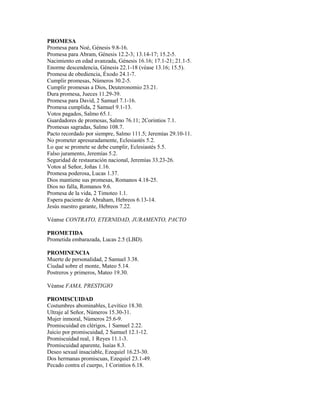 PROMESA
Promesa para Noé, Génesis 9.8-16.
Promesa para Abram, Génesis 12.2-3; 13.14-17; 15.2-5.
Nacimiento en edad avanzada, Génesis 16.16; 17.1-21; 21.1-5.
Enorme descendencia, Génesis 22.1-18 (véase 13.16; 15.5).
Promesa de obediencia, Éxodo 24.1-7.
Cumplir promesas, Números 30.2-5.
Cumplir promesas a Dios, Deuteronomio 23.21.
Dura promesa, Jueces 11.29-39.
Promesa para David, 2 Samuel 7.1-16.
Promesa cumplida, 2 Samuel 9.1-13.
Votos pagados, Salmo 65.1.
Guardadores de promesas, Salmo 76.11; 2Corintios 7.1.
Promesas sagradas, Salmo 108.7.
Pacto recordado por siempre, Salmo 111.5; Jeremías 29.10-11.
No prometer apresuradamente, Eclesiastés 5.2.
Lo que se promete se debe cumplir, Eclesiastés 5.5.
Falso juramento, Jeremías 5.2.
Seguridad de restauración nacional, Jeremías 33.23-26.
Votos al Señor, Joñas 1.16.
Promesa poderosa, Lucas 1.37.
Dios mantiene sus promesas, Romanos 4.18-25.
Dios no falla, Romanos 9.6.
Promesa de la vida, 2 Timoteo 1.1.
Espera paciente de Abraham, Hebreos 6.13-14.
Jesús nuestro garante, Hebreos 7.22.

Véanse CONTRATO, ETERNIDAD, JURAMENTO, PACTO

PROMETIDA
Prometida embarazada, Lucas 2.5 (LBD).

PROMINENCIA
Muerte de personalidad, 2 Samuel 3.38.
Ciudad sobre el monte, Mateo 5.14.
Postreros y primeros, Mateo 19.30.

Véanse FAMA, PRESTIGIO

PROMISCUIDAD
Costumbres abominables, Levítico 18.30.
Ultraje al Señor, Números 15.30-31.
Mujer inmoral, Números 25.6-9.
Promiscuidad en clérigos, 1 Samuel 2.22.
Juicio por promiscuidad, 2 Samuel 12.1-12.
Promiscuidad real, 1 Reyes 11.1-3.
Promiscuidad aparente, Isaías 8.3.
Deseo sexual insaciable, Ezequiel 16.23-30.
Dos hermanas promiscuas, Ezequiel 23.1-49.
Pecado contra el cuerpo, 1 Corintios 6.18.
 
