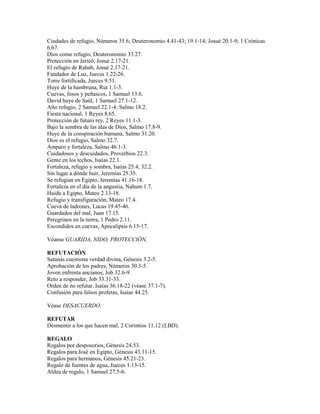Ciudades de refugio, Números 35.6; Deuteronomio 4.41-43; 19.1-14; Josué 20.1-9; 1 Crónicas
6.67.
Dios como refugio, Deuteronomio 33.27.
Protección en Jericó, Josué 2.17-21.
El refugio de Rahab, Josué 2.17-21.
Fundador de Luz, Jueces 1.22-26.
Torre fortificada, Jueces 9.51.
Huye de la hambruna, Rut 1.1-3.
Cuevas, fosos y peñascos, 1 Samuel 13.6.
David huye de Saúl, 1 Samuel 27.1-12.
Alto refugio, 2 Samuel 22.1-4; Salmo 18.2.
Fiesta nacional, 1 Reyes 8.65.
Protección de futuro rey, 2 Reyes 11.1-3.
Bajo la sombra de las alas de Dios, Salmo 17.8-9.
Huye de la conspiración humana, Salmo 31.20.
Dios es el refugio, Salmo 32.7.
Amparo y fortaleza, Salmo 46.1-3.
Cuidadosos y descuidados, Proverbios 22.3.
Gente en los techos, Isaías 22.1.
Fortaleza, refugio y sombra, Isaías 25.4; 32.2.
Sin lugar a dónde huir, Jeremías 25.35.
Se refugian en Egipto, Jeremías 41.16-18.
Fortaleza en el día de la angustia, Nahum 1.7.
Huida a Egipto, Mateo 2.13-18.
Refugio y transfiguración, Mateo 17.4.
Cueva de ladrones, Lucas 19.45-46.
Guardados del mal, Juan 17.15.
Peregrinos en la tierra, 1 Pedro 2.11.
Escondidos en cuevas, Apocalipsis 6.15-17.

Véanse GUARIDA, NIDO, PROTECCIÓN,

REFUTACIÓN
Satanás cuestiona verdad divina, Génesis 3.2-5.
Aprobación de los padres, Números 30.3-5.
Joven enfrenta ancianos, Job 32.6-9.
Reto a responder, Job 33.31-33.
Orden de no refutar, Isaías 36.18-22 (véase 37.1-7).
Confusión para falsos profetas, Isaías 44.25.

Véase DESACUERDO.

REFUTAR
Desmentir a los que hacen mal, 2 Corintios 11.12 (LBD).

REGALO
Regalos por desposorios, Génesis 24.53.
Regalos para José en Egipto, Génesis 43.11-15.
Regalos para hermanos, Génesis 45.21-23.
Regalo de fuentes de agua, Jueces 1.13-15.
Aldea de regalo, 1 Samuel 27.5-6.
 