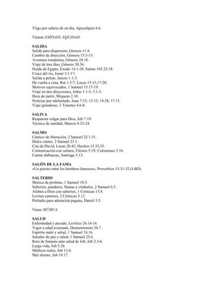 Trigo por salario de un día, Apocalipsis 6.6.

Véanse EMPLEO, EQUIDAD.

SALIDA
Salida para dispersión, Génesis 11.8.
Cambio de dirección, Génesis 13.5-13.
Aventura romántica, Génesis 24.10.
Viaje de tres días, Génesis 30.36.
Huida de Egipto, Éxodo 14.1-28; Salmo 105.23-38.
Cruce del río, Josué 3.1-17.
Salida a pelear, Jueces 1.1-3.
De vuelta a casa, Rut 1.3-7; Lucas 15.13,17-20.
Motivos equivocados, 1 Samuel 15.17-19.
Viaje en dos direcciones, Joñas 1.1-3; 3.1-3.
Hora de partir, Miqueas 2.10.
Noticias por adelantado, Juan 7.33; 13.33; 14.28; 17.11.
Viaje grandioso, 2 Timoteo 4.6-8.

SALIVA
Respuesta vulgar para Dios, Job 7.19.
Técnica de sanidad, Marcos 8.23-24.

SALMO
Cántico de liberación, 2 Samuel 22.1-51.
Dulce cantor, 2 Samuel 23.1.
Cita de David, Lucas 20.42; Hechos 13.33,35.
Comunicación con salmos, Efesios 5.19; Colosenses 3.16.
Cantar alabanzas, Santiago 5.13.

SALÓN DE LA FAMA
«Un puesto entre los hombres famosos», Proverbios 15.31-32 (LBD).

SALTERIO
Música de profetas, 1 Samuel 10.5.
Salterios, panderos, flautas y címbalos, 2 Samuel 6.5.
Alaban a Dios con salterios, 1 Crónicas 13.8.
Levitas cantores, 2 Crónicas 5.12.
Preludio para adoración pagana, Daniel 3.5.

Véase MÚSICA.

SALUD
Enfermedad y pecado, Levítico 26.14-16.
Vigor a edad avanzada, Deuteronomio 34.7.
Espíritu malo y salud, 1 Samuel 16.16.
Saludos de paz y salud, 1 Samuel 25.6.
Reto de Satanás ante salud de Job, Job 2.3-6.
Larga vida, Job 5.26.
Médicos nulos, Job 13.4.
Mal aliento, Job 19.17.
 