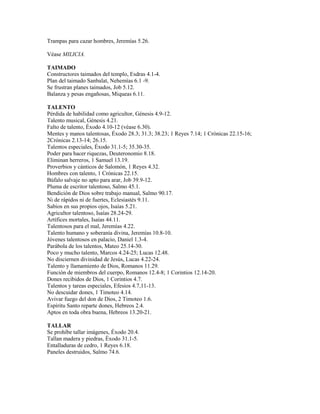 Trampas para cazar hombres, Jeremías 5.26.

Véase MILICIA.

TAIMADO
Constructores taimados del templo, Esdras 4.1-4.
Plan del taimado Sanbalat, Nehemías 6.1 -9.
Se frustran planes taimados, Job 5.12.
Balanza y pesas engañosas, Miqueas 6.11.

TALENTO
Pérdida de habilidad como agricultor, Génesis 4.9-12.
Talento musical, Génesis 4.21.
Falto de talento, Éxodo 4.10-12 (véase 6.30).
Mentes y manos talentosas, Éxodo 28.3; 31.3; 38.23; 1 Reyes 7.14; 1 Crónicas 22.15-16;
2Crónicas 2.13-14; 26.15.
Talentos especiales, Éxodo 31.1-5; 35.30-35.
Poder para hacer riquezas, Deuteronomio 8.18.
Eliminan herreros, 1 Samuel 13.19.
Proverbios y cánticos de Salomón, 1 Reyes 4.32.
Hombres con talento, 1 Crónicas 22.15.
Búfalo salvaje no apto para arar, Job 39.9-12.
Pluma de escritor talentoso, Salmo 45.1.
Bendición de Dios sobre trabajo manual, Salmo 90.17.
Ni de rápidos ni de fuertes, Eclesiastés 9.11.
Sabios en sus propios ojos, Isaías 5.21.
Agricultor talentoso, Isaías 28.24-29.
Artífices mortales, Isaías 44.11.
Talentosos para el mal, Jeremías 4.22.
Talento humano y soberanía divina, Jeremías 10.8-10.
Jóvenes talentosos en palacio, Daniel 1.3-4.
Parábola de los talentos, Mateo 25.14-30.
Poco y mucho talento, Marcos 4.24-25; Lucas 12.48.
No disciernen divinidad de Jesús, Lucas 4.22-24.
Talento y llamamiento de Dios, Romanos 11.29.
Función de miembros del cuerpo, Romanos 12.4-8; 1 Corintios 12.14-20.
Dones recibidos de Dios, 1 Corintios 4.7.
Talentos y tareas especiales, Efesios 4.7,11-13.
No descuidar dones, 1 Timoteo 4.14.
Avivar fuego del don de Dios, 2 Timoteo 1.6.
Espíritu Santo reparte dones, Hebreos 2.4.
Aptos en toda obra buena, Hebreos 13.20-21.

TALLAR
Se prohíbe tallar imágenes, Éxodo 20.4.
Tallan madera y piedras, Éxodo 31.1-5.
Entalladuras de cedro, 1 Reyes 6.18.
Paneles destruidos, Salmo 74.6.
 