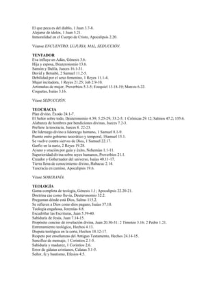 El que peca es del diablo, 1 Juan 3.7-8.
Alejarse de ídolos, 1 Juan 5.21.
Inmoralidad en el Cuerpo de Cristo, Apocalipsis 2.20.

Véanse ENCUENTRO, LUJURIA, MAL, SEDUCCIÓN.

TENTADOR
Eva influye en Adán, Génesis 3.6.
Hija y esposa, Deuteronomio 13.6.
Sansón y Dalila, Jueces 16.1-31.
David y Betsabé, 2 Samuel 11.2-5.
Debilidad por el sexo femenino, 1 Reyes 11.1-4.
Mujer incitadora, 1 Reyes 21.25; Job 2.9-10.
Artimañas de mujer, Proverbios 5.3-5; Ezequiel 13.18-19; Marcos 6.22.
Coquetas, Isaías 3.16.

Véase SEDUCCIÓN.

TEOCRACIA
Plan divino, Éxodo 24.1-7.
El Señor sobre todo, Deuteronomio 4.39; 5.25-29; 33.2-5; 1 Crónicas 29.12; Salmos 47.2; 135.6.
Alabanza de hombres por bendiciones divinas, Jueces 7.2-3.
Prefiere la teocracia, Jueces 8. 22-23.
De liderazgo divino a liderazgo humano, 1 Samuel 8.1-9.
Puente entre gobierno teocrático y temporal, 1Samuel 15.1.
Se vuelve contra siervos de Dios, 1 Samuel 22.17.
Garfio en la nariz, 2 Reyes 19.28.
Ayuno y oración por guía y éxito, Nehemías 1.1-11.
Superioridad divina sobre reyes humanos, Proverbios 21.1.
Creador y Gobernador del universo, Isaías 40.11-17.
Tierra llena de conocimiento divino, Habacuc 2.14.
Teocracia en camino, Apocalipsis 19.6.

Véase SOBERANÍA.

TEOLOGÍA
Gama completa de teología, Génesis 1.1; Apocalipsis 22.20-21.
Doctrina cae como lluvia, Deuteronomio 32.2.
Preguntan dónde está Dios, Salmo 115.2.
Se refieren a Dios como dios pagano, Isaías 37.10.
Teología engañosa, Jeremías 8.8.
Escudriñar las Escrituras, Juan 5.39-40.
Sabiduría de Jesús, Juan 7.14-15.
Propósito conciso de revelación divina, Juan 20.30-31; 2 Timoteo 3.16; 2 Pedro 1.21.
Entrenamiento teológico, Hechos 4.13.
Disputa teológica en la corte, Hechos 18.12-17.
Respeto por enseñanzas del Antiguo Testamento, Hechos 24.14-15.
Sencillez de mensaje, 1 Corintios 2.1-5.
Sabiduría y madurez, 1 Corintios 2.6.
Error de gálatas cristianos, Calatas 3.1-5.
Señor, fe y bautismo, Efesios 4.5.
 