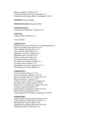 Misión cumplida, 2 Timoteo 4.6-8.
Consumación del plan divino, Apocalipsis 21.9.
Culminación del mensaje bíblico, Apocalipsis 22.20-21.

TÉRMINO Véase MUERTE.

TÉRMINO DE DÍAS Véase MUERTE.

TERMINOLOGÍA
Contiendas sobre palabras, 2 Timoteo 2.14.

TERNURA
Ternura de hijo, Proverbios 4.3.

Véase AMADO.

TERQUEDAD
Pueblo de dura cerviz, Éxodo 32.9; 33.5; Deuteronomio 9.6.
Dejar la terquedad, Deuteronomio 10.16.
Terco soberbio, Deuteronomio 17.12.
Terco como las muías, Salmo 32.9.
Áspid que no quiere oír, Salmo 58.3-5.
Opinión de necio, Proverbios 18.2.
Rechaza consejo, Proverbios 19.1.
Terco como el hierro, Isaías 48.4.
No sembrar entre espinos, Jeremías 4.3.
Corazones tercos, Jeremías 11.8.
Terquedad en el corazón, Zacarías 7.11-12.
No endurecer el corazón, Hebreos 4.7.

TERREMOTO
El monte tiembla, Éxodo 19.17-18.
Juicio por terremoto, Números 16.28-34.
Montes tiemblan, Jueces 5.5; 1 Reyes 19.11-12.
Pánico del ejército, 1 Samuel 14.15.
Temblor de tierra 2 Samuel 22.8; Hageo 2.21.
Descripción de terremoto, Isaías 24.19-20.
Entre la cruz y la tumba vacía, Mateo 27.51; 28.2.
Terremoto espiritual, Hechos 4.31.
Puertas abiertas de la prisión, Hechos 16.25-31.
Gran terremoto, Apocalipsis 6.10-17.
El más grande de los terremotos, Apocalipsis 16.18-20.

TERRITORIO
Niega entrada a tierra prometida, Números 14.35.
Todo lo que pise la planta del pie, Josué 1.2-4.
Heredad de las naciones, Salmo 111.6.
Insignificantes grandezas, Proverbios 30.24-28.
Moradores de la costa, Sofonías 2.5-6.
 