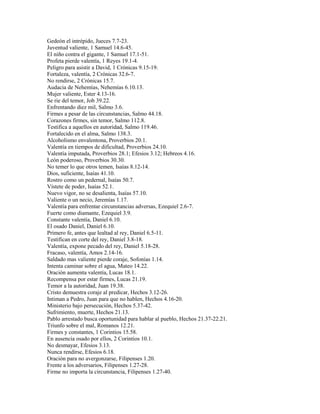 Gedeón el intrépido, Jueces 7.7-23.
Juventud valiente, 1 Samuel 14.6-45.
El niño contra el gigante, 1 Samuel 17.1-51.
Profeta pierde valentía, 1 Reyes 19.1-4.
Peligro para asistir a David, 1 Crónicas 9.15-19.
Fortaleza, valentía, 2 Crónicas 32.6-7.
No rendirse, 2 Crónicas 15.7.
Audacia de Nehemías, Nehemías 6.10.13.
Mujer valiente, Ester 4.13-16.
Se rie del temor, Job 39.22.
Enfrentando diez mil, Salmo 3.6.
Firmes a pesar de las circunstancias, Salmo 44.18.
Corazones firmes, sin temor, Salmo 112.8.
Testifica a aquellos en autoridad, Salmo 119.46.
Fortalecido en el alma, Salmo 138.3.
Alcoholismo envalentona, Proverbios 20.1.
Valentía en tiempos de dificultad, Proverbios 24.10.
Valentía imputada, Proverbios 28.1; Efesios 3.12; Hebreos 4.16.
León poderoso, Proverbios 30.30.
No temer lo que otros temen, Isaías 8.12-14.
Dios, suficiente, Isaías 41.10.
Rostro como un pedernal, Isaías 50.7.
Vístete de poder, Isaías 52.1.
Nuevo vigor, no se desalienta, Isaías 57.10.
Valiente o un necio, Jeremías 1.17.
Valentía para enfrentar circunstancias adversas, Ezequiel 2.6-7.
Fuerte como diamante, Ezequiel 3.9.
Constante valentía, Daniel 6.10.
El osado Daniel, Daniel 6.10.
Primero fe, antes que lealtad al rey, Daniel 6.5-11.
Testifican en corte del rey, Daniel 3.8-18.
Valentía, expone pecado del rey, Daniel 5.18-28.
Fracaso, valentía, Amos 2.14-16.
Saldado mas valiente pierde coraje, Sofonías 1.14.
Intenta caminar sobre el agua, Mateo 14.22.
Oración aumenta valentía, Lucas 18.1.
Recompensa por estar firmes, Lucas 21.19.
Temor a la autoridad, Juan 19.38.
Cristo demuestra coraje al predicar, Hechos 3.12-26.
Intiman a Pedro, Juan para que no hablen, Hechos 4.16-20.
Ministerio bajo persecución, Hechos 5.37-42.
Sufrimiento, muerte, Hechos 21.13.
Pablo arrestado busca oportunidad para hablar al pueblo, Hechos 21.37-22.21.
Triunfo sobre el mal, Romanos 12.21.
Firmes y constantes, 1 Corintios 15.58.
En ausencia osado por ellos, 2 Corintios 10.1.
No desmayar, Efesios 3.13.
Nunca rendirse, Efesios 6.18.
Oración para no avergonzarse, Filipenses 1.20.
Frente a los adversarios, Filipenses 1.27-28.
Firme no importa la circunstancia, Filipenses 1.27-40.
 