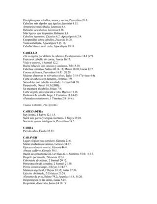 Disciplina para caballos, asnos y necios, Proverbios 26.3.
Caballos más rápidos que águilas, Jeremías 4.13.
Arremete como caballo, Jeremías 8.6.
Relincho de caballos, Jeremías 8.16.
Más ligeros que leopardos, Habacuc 1.8.
Caballos hermosos, Zacarías 6.2; Apocalipsis 6.2-8.
Campanillas sobre caballos, Zacarías 14.20.
Vasta caballería, Apocalipsis 9.15-16.
Caballo blanco en el cielo, Apocalipsis 19.11.

CABELLO
«Ni os rapéis por delante la cabeza», Deuteronomio 14.1 (VP).
Fuerza en cabello sin cortar, Jueces 16.17.
Viejo y canoso, 1 Samuel 12.2.
Buena relación con canosos y ancianos, Job 15.10.
Cabellos contados, Salmo 40.11-12; Mateo 10.30; Lucas 12.7.
Corona de honra, Proverbios 16.31; 20.29.
Mujeres altaneras se volverán calvas, Isaías 3.16-17 (véase 4.4).
Corte de cabello con lamento, Jeremías 7.9.
Sacerdotes con cabello acicalado, Ezequiel 44.20.
Despeinada, Daniel 10.3 (LBD).
Se encanece el cabello, Oseas 7.9.
Corte de pelo en respuesta a voto, Hechos 18.18.
Deshonra de cabello largo, 1 Corintios 11.14-15.
«Peinados ostentosos», 1 Timoteo 2.9 (RVA).

Véanse BARBERO, PELUQUERÍA

CABEZADURA
Rey inepto, 1 Reyes 12.1 15.
Nariz con garfio y lengua con freno, 2 Reyes 19.28.
Necio no quiere inteligencia, Proverbios 18.2.

CABRA
Piel de cabra, Éxodo 35.23.

CADÁVER
Lugar elegido para sepulcro, Génesis 23.6.
Matan ciudadanos varones, Génesis 34.27.
Ojos cerrados en muerte, Génesis 46.4.
Abraza cadáver, Génesis 50.1.
Razón de contaminación, Levítico 22.4; Números 9.10; 19.13.
Respeto por muerte, Números 19.16.
Cubriendo al cadáver, 2 Samuel 20.12.
Preocupación de la madre, 2 Samuel 21.10.
Perros comen cuerpo, 2 Reyes 9.34-37.
Matanza angelical, 2 Reyes 19.35; Isaías 37.36.
Ejército obliterado, 2 Crónicas 20.24.
Alimento de aves, Salmo 79.2; Jeremías 16.4; 34.20.
Desperdicios en las calles, Isaías 5.25.
Respetado, desecrado, Isaías 14.18-19.
 