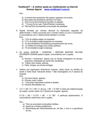 Vestibular1 – A melhor ajuda ao vestibulando na Internet
            Acesse Agora! www.vestibular1.com.br
      Exs.:

        a)    A maioria dos presentes não gostou/ gostaram do evento.
        b)    Boa parte dos brasileiros ignora(m) os fatos.
        c)    Uma chuva de torcedores acredita na seleção
        d)    * O povo foi às ruas. Pediu/Pediram mudanças.
        e)    Têm-se/Tem-se resolvido uma porção de questões.

4. Sujeito formado por número decimal ou fracionário seguidos de
   determinante = Verbo concorda com o número inteiro ou com o numerador.
   A concordância com o determinante também é correta.
   Exs.:
      a) 1,2% do público pagou os impostos.
      b) 2,1% do público pagou/pagaram os impostos.
      c) 1/3 dos brasileiros compareceu(compareceram) às urnas.
      d) 1,2 milhão foi entregue aos cofres públicos.
      e) 1/3 do brasileiro exige mudanças.

5. Os verbos EXISTIR / CONSTAR / RESTAR/ BASTAR/ FALTAR/
   OCORRER/ SURGIR pedem sujeito, concordando com o sujeito.
   Exs.
     a) Ocorreu / Ocorreram, depois que os fiscais entregaram as provas,
        surpresa e satisfação por parte dos candidatos.
     b) Faltam dois meses, apenas.
     c) Falta, amigos, as provas entregar.

6.    Verbos que expressam fenômenos naturais, verbo haver no sentido de
      existir e verbo fazer indicando tempo = São empregados na 3 a pessoa do
      singular.
      Exs.:
         a) Faz dois meses, apenas.
         b) Choveu muito, ontem.
         c) * Choveram discórdias durante a sessão.
         d) Haveria dificuldades, se...

7.    V.T.I + SE / V.I + SE / V. de Lig. + SE = O “SE” é índice de indeterminação
      do sujeito, sendo usado na 3a pessoa do singular, apenas.

      V.T.D + SE / V.T.D.I + SE = O “SE”           é partícula apassivadora. A
      concordância verbal será com o sujeito.

      Exs.:
          a) Têm-se anunciado conclusões inéditas.
          b) Aspira-se a títulos acadêmicos.
          c) Reconheceu-se/ Reconheceram-se, de fato, o erro e a ignorância
             do réu.
 