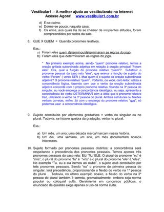 Vestibular1 – A melhor ajuda ao vestibulando na Internet
         Acesse Agora! www.vestibular1.com.br
        d) É-se calmo.
        e) Dorme-se pouco, naquela casa.
        f) Os erros, aos quais há de se chamar de incipientes atitudes, foram
           compreendidos por todos da sala.

8. QUE X QUEM = Quando pronomes relativos.

    Exs.:
      a) Foram eles quem determinou/determinaram as regras do jogo.
      b) Foram eles que determinaram as regras do jogo.

            * No primeiro exemplo acima, sendo “quem” pronome relativo, temos a
            oração grifada subordinada adjetiva em relação à oração principal “Foram
            eles”. Ora, qual a função do pronome relativo “quem”? Substituir o
            pronome pessoal do caso reto “eles”, que exerce a função de sujeito do
            verbo “Foram” ( verbo SER ). Mas quem é o sujeito da oração subordinada
            adjetiva? O pronome relativo “quem”. Portanto, ou você, caro leitor, utiliza a
            concordância lógica, fazendo com que o verbo da oração subordinada
            adjetiva concorde com o próprio pronome relativo, ficando na 3a pessoa do
            singular, ou você emprega a concordância ideológica, ou seja, apresenta a
            concordância do verbo DETERMINAR com a idéia que o pronome relativo
            traz, utilizando o verbo na 3a pessoa do plural. Ambas estruturas ou flexões
            verbais corretas, enfim. Já com o emprego do pronome relativo “que”, só
            podemos usar a concordância ideológica.


9. Sujeito constituído por elementos gradativos = verbo no singular ou no
   plural. Todavia, se houver quebra da gradação, verbo no plural.

    Exs.:

      a) Um mês, um ano, uma década marca/marcam nossa história.
      b) Um dia, uma semana, um ano, um mês documentam nossos
         interesses.

10. Sujeito formado por pronomes pessoais distintos: a concordância será
    respeitando a precedência dos pronomes pessoais. Temos apenas três
    pronomes pessoais do caso reto: EU/ TU/ ELE. O plural do pronome “eu” é
    “nós”, o plural do pronome “tu” é “vós” e o plural do pronome “ele” é “eles”.
    No exemplo “Tu, eu e ela iremos ao clube”, o sujeito está constituído por
    três pronomes pessoais. Sendo “eu” o pronome de primeira pessoa do
    singular, terá precedência, proporcionando a flexão do verbo na 1 a pessoa
    do plural . Todavia, no último exemplo abaixo, a flexão do verbo na 2a
    pessoa do plural também é correta, gramaticalmente, embora seja norma
    popular ou coloquial culta. Geralmente em concursos públicos, o
    enunciado da questão exige apenas o uso da norma culta.
 