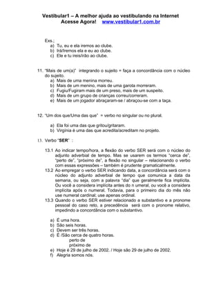 Vestibular1 – A melhor ajuda ao vestibulando na Internet
         Acesse Agora! www.vestibular1.com.br


   Exs.;
     a) Tu, eu e ela iremos ao clube.
     b) Irá/Iremos ela e eu ao clube.
     c) Ele e tu ireis/irão ao clube.


11. “Mais de um(a)” integrando o sujeito = faça a concordância com o núcleo
    do sujeito.
       a) Mais de uma menina morreu.
       b) Mais de um menino, mais de uma garota morreram.
       c) Fugiu/Fugiram mais de um preso, mais de um suspeito.
       d) Mais de um grupo de crianças correu/correram.
       e) Mais de um jogador abraçaram-se / abraçou-se com a taça.


12. “Um dos que/Uma das que” = verbo no singular ou no plural.

      a) Ela foi uma das que gritou/gritaram.
      b) Virgínia é uma das que acredita/acreditam no projeto.

13. Verbo “SER” :

   13.1 Ao indicar tempo/hora, a flexão do verbo SER será com o núcleo do
        adjunto adverbial de tempo. Mas se usarem os termos “cerca de”,
        “perto de”, “próximo de”, a flexão no singular – relacionando o verbo
        com essas expressões – também é prudente gramaticalmente.
   13.2 Ao empregar o verbo SER indicando data, a concordância será com o
        núcleo do adjunto adverbial de tempo que comunica a data da
        semana, ou seja, com a palavra “dia” que geralmente fica implícita.
        Ou você a considera implícita antes do n umeral, ou você a considera
        implícita após o numeral. Todavia, para o primeiro dia do mês não
        use numeral cardinal; use apenas ordinal.
   13.3 Quando o verbo SER estiver relacionado a substantivo e a pronome
        pessoal do caso reto, a precedência será com o pronome relativo,
        impedindo a concordância com o substantivo.

      a) É uma hora.
      b) São seis horas.
      c) Devem ser três horas.
      d) É /São cerca de quatro horas.
                perto de
                próximo de
      e) Hoje é 29 de julho de 2002. / Hoje são 29 de julho de 2002.
      f) Alegria somos nós.
 