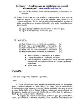 Vestibular1 – A melhor ajuda ao vestibulando na Internet
            Acesse Agora! www.vestibular1.com.br
          b) Cada um dos diretores, cada um dos professores pediram ajuda aos
             discentes.

   16. Sujeito formado por pronome indefinido + determinante = Se o pronome
       indefinido estiver no singular, verbo no singular, concordando com o
       pronome indefinido. Porém, se o pronome indefinido estiver no plural, o
       verbo concorda com o pronome indefinido, ou o verbo concorda com o
       determinante.

          a) Alguns de nós escolherão/escolheremos os anúncios que...
          b) Algum de nós escolherá os anúncios que...




   17. HAJA VISTA

          a)   Haja vista os crimes cometidos, é necessário...     [V]
          b)   Hajam vista os crimes cometidos, é necessário...    [V]
          c)   Haja vista aos crimes cometidos, é necessário...    [V]
          d)   Hajam vista aos crimes cometidos, é necessário...   [F]
          e)   Haja visto os crimes cometidos, é necessário...     [F]

                   •   Após “haja vista” a preposição “a” é optativa.
                   •   Usando a preposição, “haja vista” não varia.
                   •   Não empregando a preposição, ou se flexiona o primeiro
                       elemento, ou permanece invariável todo o termo em estudo (
                       haja vista )
                   •   “vista” nunca varia.


APLICAÇÀO


Leia o texto a seguir para responder à questão 1.

Texto 1

      Por último, afirmam-se que os episódios envolvendo os policiais militares de
Minas, que desencadearam um “efeito dominó” em vários Estados, e as exibições
de delitos graves, que chocaram a opinião pública nacional e internacional, como
os casos da favela Naval e de Cidade de Deus, motivaram o governo federal e o
Congresso a estabelecer um amplo debate sobre modificações das polícias no
Brasil, que até agora se mostrou infrutífero.
         A proposta de emenda constitucional elaborada pelo governador Mário
Covas, que unificava as funções de polícia, nem sequer foi discutida naquele
 
