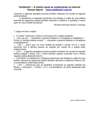 Vestibular1 – A melhor ajuda ao vestibulando na Internet
             Acesse Agora! www.vestibular1.com.br
momento, e algumas questões pontuais também deixaram de constar da agenda
política federal.
        A resistência a mudanças estruturais nas polícias e a falta de uma política
nacional de segurança pública também alimenta a violência. A questão é: quem
quer um novo modelo de polícia?
                                             - Benedito Domingos Mariano, sociólogo


1. Julgue os itens a seguir.

( ) O verbo “motivaram” [ linha 4 ] concorda com o sujeito composto.
( ) Em vez de “... motivaram o governo federal e o Congresso a estabelecer...”
[ linha 4 ], também estaria correto: “... motivaram o governo federal e o Congresso
a estabelecerem...”
( ) Em “... quem quer um novo modelo de polícia?” [ linhas 10,11], o verbo
concorda com a terceira pessoa do singular em virtude de o sujeito estar
indeterminado.
( ) Em “... e algumas questões pontuais também deixaram de constar da agenda
política federal” [ linhas 7,8], o verbo também poderia concordar com o termo
“agenda política federal”[ linha 8 ]
( ) No trecho “A resistência a mudanças estruturais nas polícias e a falta de uma
política nacional de segurança publica também alimenta a violência”[ linhas 9,10],
a concordância verbal está correta.
( ) Em “,,, afirmam-se que os episódios envolvendo os policiais militares de
Minas(...) motivaram...” [ linhas 1 a 4 ], a concordância do verbo destacado está
incorreta.




                                                                 Autor: Edvaldo Ferreira
 