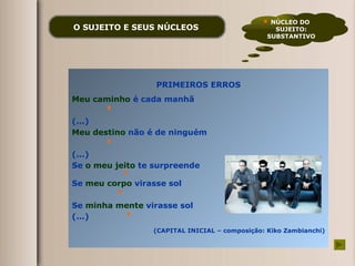 O SUJEITO E SEUS NÚCLEOS   PRIMEIROS ERROS Meu caminho  é cada manhã (...) Meu destino  não é de ninguém (...) Se  o meu jeito  te surpreende Se  meu corpo  virasse sol Se  minha mente  virasse sol (...) (CAPITAL INICIAL – composição: Kiko Zambianchi) NÚCLEO DO  SUJEITO: SUBSTANTIVO 