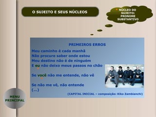 O SUJEITO E SEUS NÚCLEOS   PRIMEIROS ERROS Meu caminho é cada manhã Não procure saber onde estou Meu destino não é de ninguém E  eu  não deixo meus passos no chão Se  você  não me entende, não vê Se não me vê, não entende (...) (CAPITAL INICIAL – composição: Kiko Zambianchi) NÚCLEO DO  SUJEITO: PRONOME SUBSTANTIVO MENU PRINCIPAL 