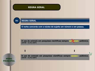REGRA GERAL   01 REGRA GERAL O verbo concorda com o núcleo do sujeito em número e em pessoa. O uso de animais em pesquisas científicas sempre  causaram   polêmica.  (ISTOÉ – 21/01/2007) O uso de animais em pesquisas científicas sempre  causou   polêmica.  (ISTOÉ – 21/01/2007) MENU PRINCIPAL 