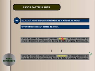 CASOS PARTICULARES   01 SUJEITO:  Perto de/Cerca de/Mais de + Núcleo no Plural O verbo flexiona na 3ª pessoa do plural. Cerca de cento e cinquenta pessoas  morreu   no maior desastre da aviação brasileira, envolvendo o Boeing da Gol e o Legacy da ExcelAire. MENU EXTENSIVO Cerca de cento e cinquenta pessoas  morreram   no maior desastre da aviação brasileira, envolvendo o Boeing da Gol e o Legacy da ExcelAire. 