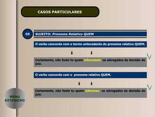 CASOS PARTICULARES   05 SUJEITO:  Pronome Relativo QUEM O verbo concorda com o termo antecedente do pronome relativo QUEM; Certamente, não foste tu quem  informaste   os advogados da decisão do juiz. MENU EXTENSIVO O verbo concorda com o  pronome relativo QUEM. Certamente, não foste tu quem  informou   os advogados da decisão do juiz. 