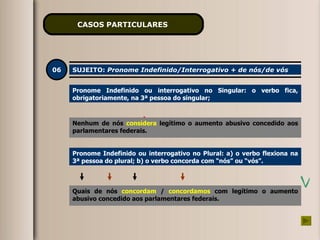 CASOS PARTICULARES   06 SUJEITO:  Pronome Indefinido/Interrogativo + de nós/de vós Pronome Indefinido ou interrogativo no Singular: o verbo fica, obrigatoriamente, na 3ª pessoa do singular; Nenhum de nós  consideramos   legítimo o aumento abusivo concedido aos parlamentares federais. Pronome Indefinido ou interrogativo no Plural: a) o verbo flexiona na 3ª pessoa do plural; b) o verbo concorda com “nós” ou “vós”. Quais de nós  concordam   /  concordamos   com legítimo o aumento abusivo concedido aos parlamentares federais. Nenhum de nós  considera   legítimo o aumento abusivo concedido aos parlamentares federais. 