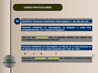 CASOS PARTICULARES   06 SUJEITO:  Pronome Indefinido/Interrogativo + de nós/de vós Pronome Indefinido ou interrogativo no Singular: o verbo fica, obrigatoriamente, na 3ª pessoa do singular; Qual de nós  concordaremos   com o aumento abusivo que deverá ser concedido aos parlamentares federais? MENU EXTENSIVO Pronome Indefinido ou interrogativo no Plural: a) o verbo flexiona na 3ª pessoa do plural; b) o verbo concorda com “nós” ou “vós”. Quais de vós  concordam   /  concordais   com   legítimo o aumento abusivo concedido aos parlamentares federais. Qual de nós  concordará   com o aumento abusivo que deverá ser concedido aos parlamentares federais? 