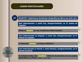 CASOS PARTICULARES   07 SUJEITO:  Topônimos/Acidentes Geográficos/Obras de Arte (pl.) Sem determinante: o verbo fica, obrigatoriamente, na 3ª pessoa do singular; Ilhéus se  destacam   por sua vocação de cidade turística. MENU EXTENSIVO Ilhéus se  destaca   por sua vocação de cidade turística. Com determinante no Singular: o verbo fica, obrigatoriamente, na 3ª pessoa do singular; O Amazonas  desaguam  no Oceano Atlântico? O Amazonas  deságua  no Oceano Atlântico? Com determinante no Plural: o verbo flexiona, obrigatoriamente, na 3ª pessoa do plural. Os Estados Unidos não  recolhe   INSS dos funcionários de seus postos diplomáticos no Brasil.  (ISTOÉ – 21/01/2007) Os Estados Unidos não  recolhem   INSS dos funcionários de seus postos diplomáticos no Brasil.  (ISTOÉ – 21/01/2007) 