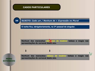 CASOS PARTICULARES   08 SUJEITO:  Cada um / Nenhum de + Expressão no Plural O verbo fica, obrigatoriamente, na 3ª pessoal do singular. Nenhum dos maracatus  deixaram de mostrar  beleza e magia nas apresentações do carnaval deste ano. Nenhum dos maracatus  deixou de mostrar  beleza e magia nas apresentações do carnaval deste ano. MENU EXTENSIVO 
