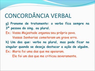 CONCORDÂNCIA VERBAL
g) Pronome de tratamento: o verbo fica sempre na
3ª pessoa do sing. ou plural.
Ex.: Vossa Majestade enganou seu próprio povo.
Vossas Senhorias cometeram um grave erro.
h) Um dos que: verbo no plural, mas pode ficar no
singular quando se deseja destacar a ação de alguém.
Ex.: Maria foi uma das que me apoiaram.
Ele foi um dos que me criticou severamente.
 