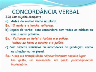 CONCORDÂNCIA VERBAL
2.3) Com sujeito composto
a) Antes do verbo: verbo no plural.
Ex.: O navio e a lancha voltaram.
b) Depois do verbo: este concordará com todos os núcleos ou
com o mais próximo.
Ex.: Voltaram ao hotel o turista e a polícia.
Voltou ao hotel o turista e a polícia.
c) Com núcleos sinônimos ou indicadores de gradação: verbo
no singular ou no plural.
Ex.: A paz e a tranqüilidade reinava/reinavam naquele lugar.
Um gesto, um movimento, um passo poderá/poderão
incriminá-lo.
 