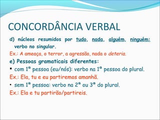 CONCORDÂNCIA VERBAL
d) núcleos resumidos por tudo, nada, alguém, ninguém:
verbo no singular.
Ex.: A ameaça, o terror, a agressão, nada o deteria.
e) Pessoas gramaticais diferentes:
 com 1ª pessoa (eu/nós): verbo na 1ª pessoa do plural.
Ex.: Ela, tu e eu partiremos amanhã.
• sem 1ª pessoa: verbo na 2ª ou 3ª do plural.
Ex.: Ela e tu partirão/partireis.
 