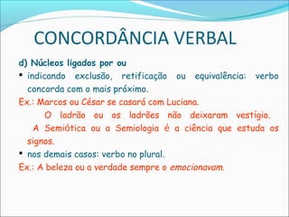 CONCORDÂNCIA VERBAL
d) Núcleos ligados por ou
 indicando exclusão, retificação ou equivalência: verbo
concorda com o mais próximo.
Ex.: Marcos ou César se casará com Luciana.
O ladrão ou os ladrões não deixaram vestígio.
A Semiótica ou a Semiologia é a ciência que estuda os
signos.
 nos demais casos: verbo no plural.
Ex.: A beleza ou a verdade sempre o emocionavam.
 