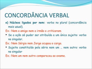 CONCORDÂNCIA VERBAL
e) Núcleos ligados por nem: verbo no plural (concordância
mais usual).
Ex.: Nem o amigo nem o irmão o criticaram.
 Se a ação só puder ser atribuída a um único sujeito: verbo
no singular.
Ex.: Nem Sérgio nem Jorge ocupou o cargo.
 Sujeito constituído pela série nem um … nem outro: verbo
no singular
Ex.: Nem um nem outro compareceu ao exame.
 