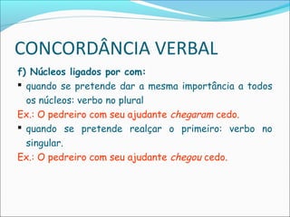 CONCORDÂNCIA VERBAL
f) Núcleos ligados por com:
 quando se pretende dar a mesma importância a todos
os núcleos: verbo no plural
Ex.: O pedreiro com seu ajudante chegaram cedo.
 quando se pretende realçar o primeiro: verbo no
singular.
Ex.: O pedreiro com seu ajudante chegou cedo.
 