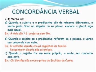 CONCORDÂNCIA VERBAL
2.4) Verbo ser
a) Quando o sujeito e o predicativo são de números diferentes, o
verbo pode ficar no singular ou no plural, embora o plural seja
mais usual.
Ex.: A vida são / é projetos sem fim.
b) Quando o sujeito ou o predicativo referem-se a pessoa, o verbo
ser concorda com esta.
Ex.: O velhinho doente era as angústias da família.
Nossa maior alegria são os amigos.
c) Quando o sujeito for um nome próprio, o verbo ser concorda
com este.
Ex.: Os Sertões são a obra-prima de Euclides da Cunha.
 