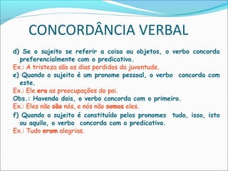 CONCORDÂNCIA VERBAL
d) Se o sujeito se referir a coisa ou objetos, o verbo concorda
preferencialmente com o predicativo.
Ex.: A tristeza são os dias perdidos da juventude.
e) Quando o sujeito é um pronome pessoal, o verbo concorda com
este.
Ex.: Ele era as preocupações do pai.
Obs.: Havendo dois, o verbo concorda com o primeiro.
Ex.: Eles não são nós, e nós não somos eles.
f) Quando o sujeito é constituído pelos pronomes tudo, isso, isto
ou aquilo, o verbo concorda com o predicativo.
Ex.: Tudo eram alegrias.
 