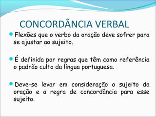 CONCORDÂNCIA VERBAL
Flexões que o verbo da oração deve sofrer para
se ajustar ao sujeito.
É definida por regras que têm como referência
o padrão culto da língua portuguesa.
Deve-se levar em consideração o sujeito da
oração e a regra de concordância para esse
sujeito.
 