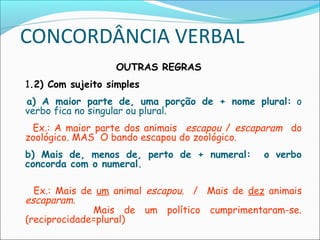 CONCORDÂNCIA VERBAL
OUTRAS REGRAS
1.2) Com sujeito simples
  a) A maior parte de, uma porção de + nome plural: o
verbo fica no singular ou plural.
Ex.: A maior parte dos animais escapou / escaparam do
zoológico. MAS O bando escapou do zoológico.
b) Mais de, menos de, perto de + numeral: o verbo
concorda com o numeral.
Ex.: Mais de um animal escapou. / Mais de dez animais
escaparam.
Mais de um político cumprimentaram-se.
(reciprocidade=plural)
 