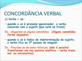CONCORDÂNCIA VERBAL
c) Verbo + se:
• quando o se é pronome apassivador, o verbo
concorda com o sujeito (que está na frase).
Ex.: Alugaram-se alguns caminhões. (Alguns caminhões
foram alugados)
• quando o se é índice de indeterminação do sujeito,
o verbo fica na 3ª pessoa do singular.
Ex.: Precisou-se de bons reforços. (não é possível
transformar em voz passiva analítica – verbo trans.
ind. ou intransitivo).
 