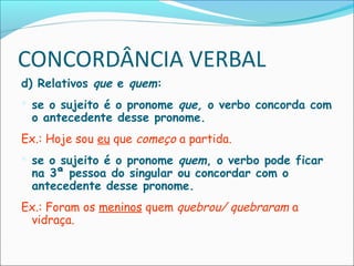 CONCORDÂNCIA VERBAL
d) Relativos que e quem:
 se o sujeito é o pronome que, o verbo concorda com
o antecedente desse pronome.
Ex.: Hoje sou eu que começo a partida.
 se o sujeito é o pronome quem, o verbo pode ficar
na 3ª pessoa do singular ou concordar com o
antecedente desse pronome.
Ex.: Foram os meninos quem quebrou/ quebraram a
vidraça.
 