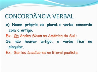CONCORDÂNCIA VERBAL
e) Nome próprio no plural:o verbo concorda
com o artigo.
Ex.: Os Andes ficam na América do Sul.;
Se não houver artigo, o verbo fica no
singular.
Ex.: Santos localiza-se no litoral paulista.
 