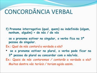 CONCORDÂNCIA VERBAL
f) Pronome interrogativo (qual, quem) ou indefinido (algum,
nenhum, alguém) + de nós / de vós
 se o pronome estiver no singular, o verbo fica na 3ª
pessoa do singular.
Ex.: Qual de nós contará a verdade a ela?
 se o pronome estiver no plural, o verbo pode ficar na
3ª pessoa do plural ou concordar com o nós/vós.
Ex.: Quais de nós contaremos / contarão a verdade a ela?
Muitos dentre vós teríeis / teriam agido assim.
 