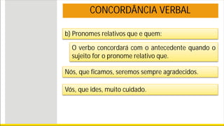 Nós, que ficamos, seremos sempre agradecidos.
Vós, que ides, muito cuidado.
CONCORDÂNCIA VERBAL
b) Pronomes relativos que e quem:
O verbo concordará com o antecedente quando o
sujeito for o pronome relativo que.
 