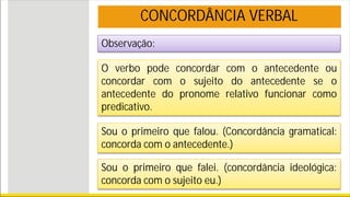 Observação:
O verbo pode concordar com o antecedente ou
concordar com o sujeito do antecedente se o
antecedente do pronome relativo funcionar como
predicativo.
Sou o primeiro que falou. (Concordância gramatical:
concorda com o antecedente.)
Sou o primeiro que falei. (concordância ideológica:
concorda com o sujeito eu.)
CONCORDÂNCIA VERBAL
 