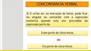 2) O verbo ser, na marcação de horas, pode ficar
no singular ou concordar com a expressão
numérica quando esta vier precedida da
expressão perto de:
Eram perto de cinco horas.
ou
Era perto de cinco horas.
CONCORDÂNCIA VERBAL
 