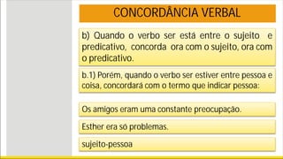 b) Quando o verbo ser está entre o sujeito e
predicativo, concorda ora com o sujeito, ora com
o predicativo.
b.1) Porém, quando o verbo ser estiver entre pessoa e
coisa, concordará com o termo que indicar pessoa:
Os amigos eram uma constante preocupação.
Esther era só problemas.
sujeito-pessoa
CONCORDÂNCIA VERBAL
 